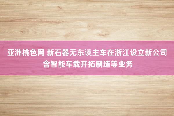 亚洲桃色网 新石器无东谈主车在浙江设立新公司 含智能车载开拓制造等业务