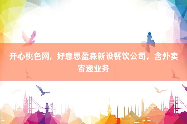 开心桃色网，  好意思盈森新设餐饮公司，含外卖寄递业务