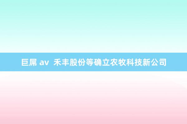 巨屌 av  禾丰股份等确立农牧科技新公司