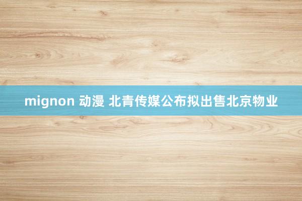mignon 动漫 北青传媒公布拟出售北京物业