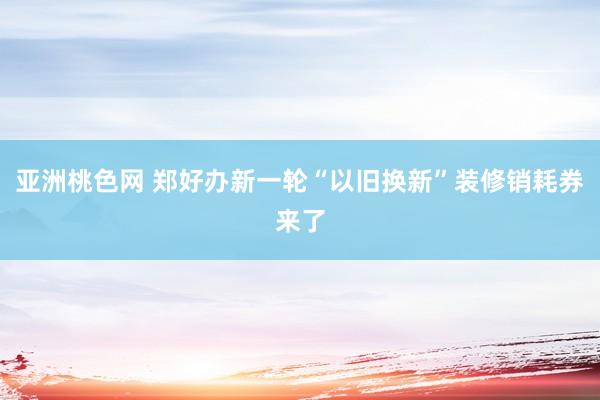 亚洲桃色网 郑好办新一轮“以旧换新”装修销耗券来了