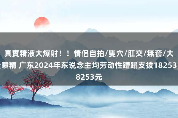 真實精液大爆射！！情侶自拍/雙穴/肛交/無套/大量噴精 广东2024年东说念主均劳动性蹧蹋支拨18253元