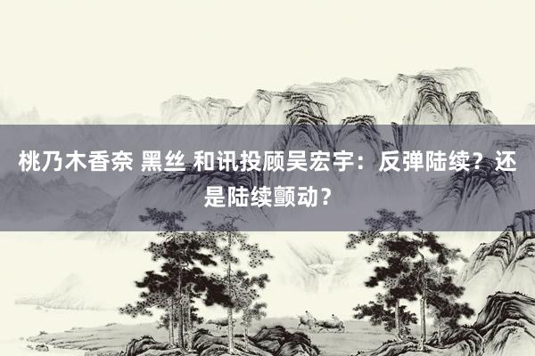 桃乃木香奈 黑丝 和讯投顾吴宏宇：反弹陆续？还是陆续颤动？