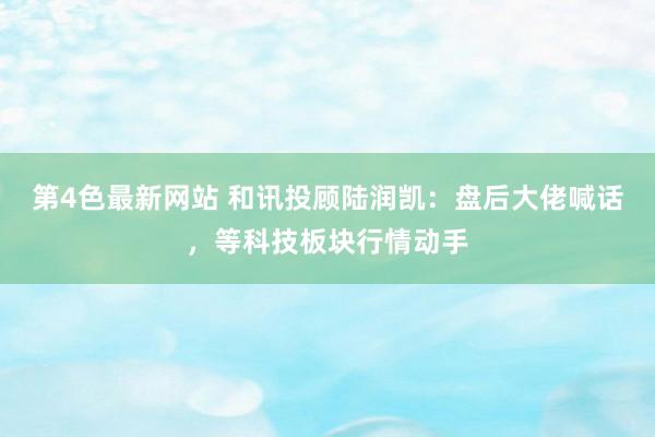 第4色最新网站 和讯投顾陆润凯：盘后大佬喊话，等科技板块行情动手